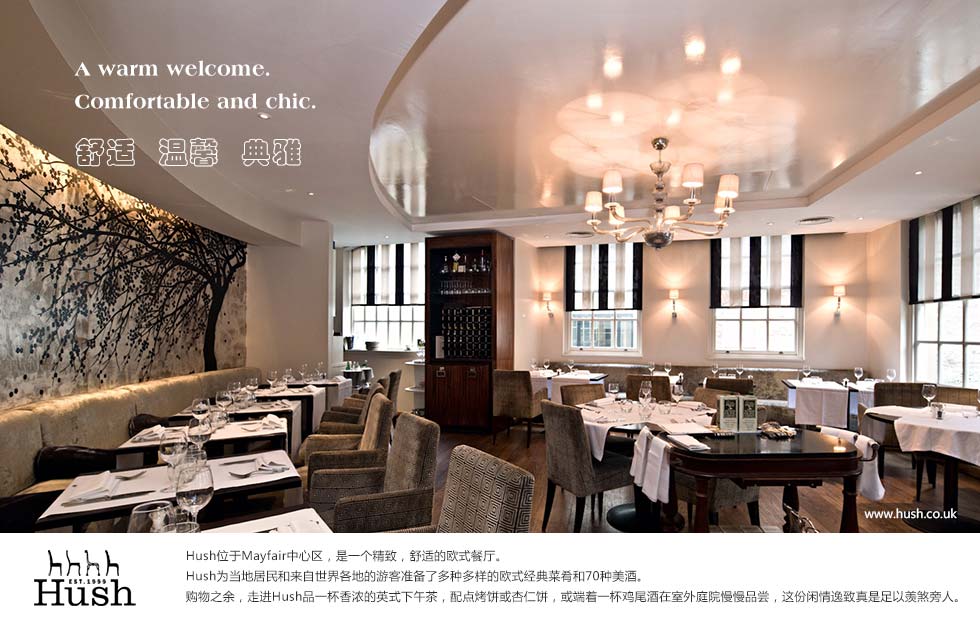 A warm welcome. Comfortable, chic surroundings.舒适  温馨  典雅.Hush位于Mayfair中心区，是一个精致，舒适的欧式餐厅。
Hush为当地居民和来自世界各地的游客准备了多种多样的欧式经典菜肴和70种美酒。
购物之余，走进Hush品一杯香浓的英式下午茶，配点烤饼或杏仁饼，或端着一杯鸡尾酒在室外庭院慢慢品尝，这份闲情逸致真是足以羡煞旁人。
