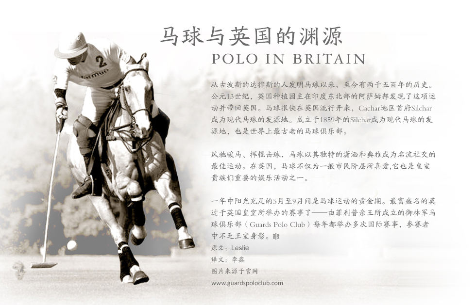 马球与英国的渊源Polo in Britain 从古波斯的达律斯的人发明马球以来，至今有两千五百年的历史。公元13世纪，英国种植园主在印度东北部的阿萨姆邦发现了这项运动并带回英国。马球很快在英国流行开来，Cachar地区首府Silchar成为现代马球的发源地。成立于1859年的Silchar成为现代马球的发源地，也是世界上最古老的马球俱乐部。
风驰骏马、挥辊击球，马球以其独特的潇洒和典雅成为名流社交的最佳运动。在英国，马球不仅为一般市民阶层所喜爱,它也是皇室贵族们重要的娱乐活动之一。
一年中阳光充足的5月至9月间是马球运动的黄金期。最富盛名的莫过于英国皇室所举办的赛事了——由菲利普亲王所成立的御林军马球俱乐部（Guards Polo Club）每年都举办多次国际赛事，参赛者中不乏王室身影。