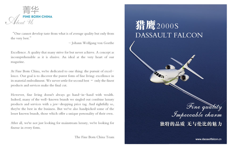 One cannot develop taste from what is of average quality but only from the very best.”
- Johann Wolfgang von Goethe

Excellence. A quality that many strive for but never achieve. A concept as incomprehensible as it is elusive. An ideal at the very heart of our magazine.
At Fine Born China, we're dedicated to one thing: the pursuit of excellence. Our goal is to discover the purest form of fine living: excellence in its material embodiment. We never settle for second best – only the finest products and services make the final cut.
However, accessibility to fine living doesn't go hand-in-hand with wealth. Indeed, many of the well-known brands we singled out combine luxury products and services with a jaw-dropping price tag. And rightfully so, they're the best in the business. But we've also handpicked some of the lesser known brands, those which offer a unique personality of their own.
After all, we're not just looking for mainstream luxury, we're looking for finesse in every form.

The Fine Born China Team
