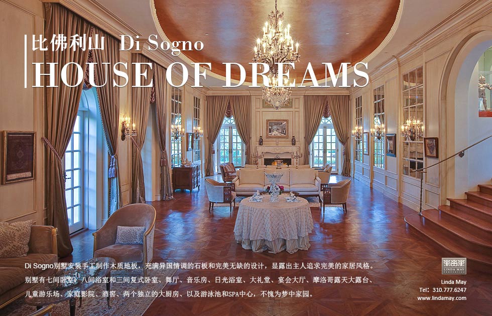 比佛利山.Di Sogno.House of Dreams.Di Sogno别墅安装手工制作木质地板，充满异国情调的石板和完美无缺的设计，显露出主人追求完美的家居风格。别墅有七间卧室，八间浴室和三间复式卧室、舞厅、音乐房、日光浴室、大礼堂、宴会大厅、摩洛哥露天大露台、儿童游乐场、家庭影院、酒窖、两个独立的大厨房、以及游泳池和SPA中心，不愧为梦中家园。