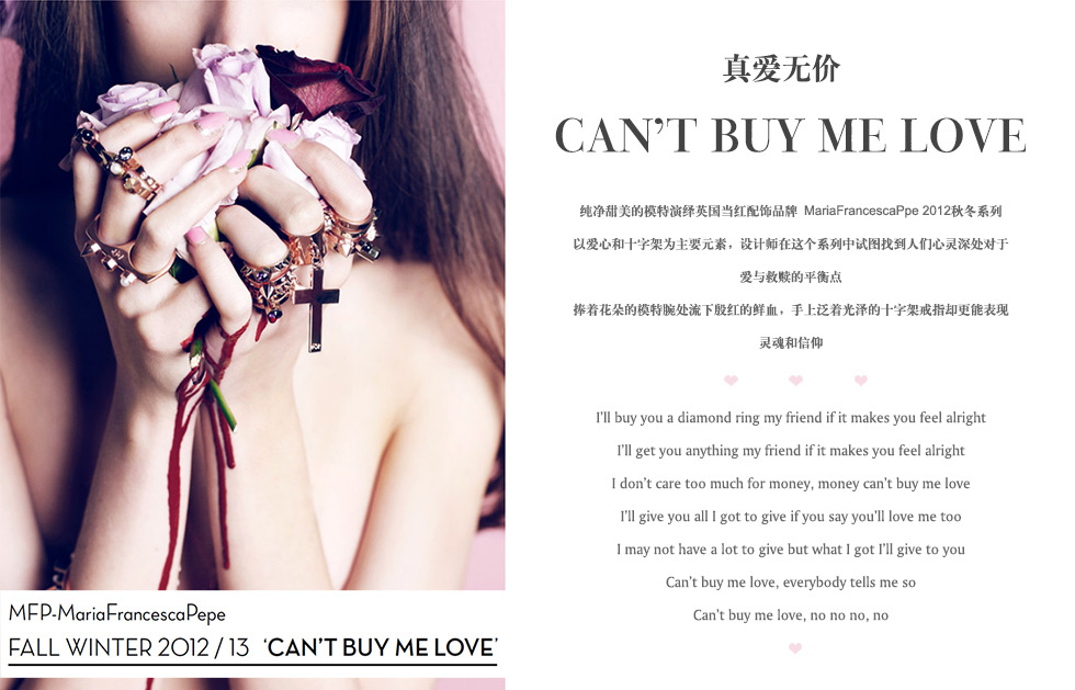 真爱无价.CAN’T BUY ME LOVE  .纯净甜美的模特演绎英国当红配饰品牌 MariaFrancescaPpe 2012秋冬系列以爱心和十字架为主要元素，设计师在这个系列中试图找到人们心灵深处对于爱与救赎的平衡点捧着花朵的模特腕处流下殷红的鲜血，手上泛着光泽的十字架戒指却更能表现灵魂和信仰.I’ll buy you a diamond ring my friend if it makes you feel alright
I’ll get you anything my friend if it makes you feel alright
I don’t care too much for money, money can’t buy me love
I’ll give you all I got to give if you say you’ll love me too
I may not have a lot to give but what I got I’ll give to you
Can’t buy me love, everybody tells me so
Can’t buy me love, no no no, no