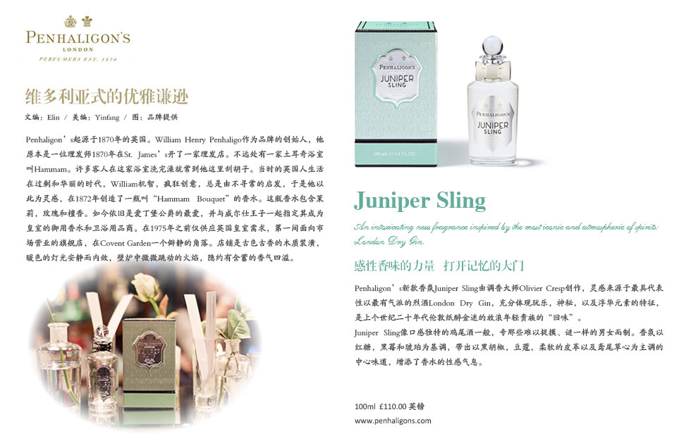 维多利亚式的优雅谦逊.Penhaligon’s起源于1870年的英国。William Henry Penhaligo作为品牌的创始人，他原本是一位理发师1870年在St. James’s开了一家理发店。不远处有一家土耳奇浴室叫Hammam。许多客人在这家浴室洗完澡就常到他这里刮胡子。当时的英国人生活在过剩和华丽的时代，William机智，疯狂创意，总是由不寻常的启发，于是他以此为灵感，在1872年创造了一瓶叫“Hammam Bouquet”的香水。这瓶香水包含茉莉，玫瑰和檀香。如今依旧是爱丁堡公爵的最爱，并与威尔仕王子一起指定其成为皇室的御用香水和卫浴用品商。在1975年之前仅供应英国皇室需求，第一间面向市场营业的旗舰店，在Covent Garden一个僻静的角落。店铺是古色古香的木质装潢，暖色的灯光安静而内敛，壁炉中微微跳动的火焰，隐约有含蓄的香气四溢。.Juniper Sling .An intoxicating new fragrance inspired by the most iconic and atmospheric of spirits: <br>London Dry Gin..感性香味的力量   打开记忆的大门.Penhaligon’s新款香氛Juniper Sling由调香大师Olivier Cresp创作，灵感来源于最具代表性以最有气派的烈酒London Dry Gin，充分体现玩乐，神秘，以及浮华元素的特征，是上个世纪二十年代伦敦纸醉金迷的放浪年轻贵族的“回味”。 <br>Juniper Sling像口感独特的鸡尾酒一般，专那些难以捉摸、谜一样的男女而制。香氛以红糖，黑莓和琥珀为基调，带出以黑胡椒，豆蔻，柔软的皮革以及鸢尾草心为主调的中心味道，增添了香水的性感气息。