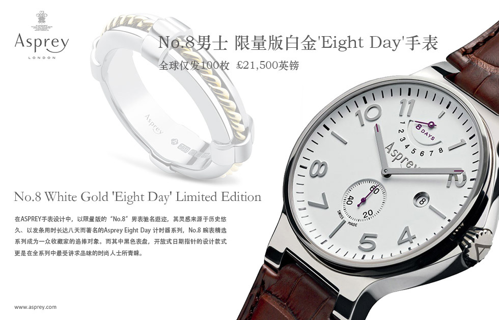 No.8男士 限量版白金'Eight Day'手表  .全球仅发100枚  ?21,500英镑.No.8 White Gold 'Eight Day' Limited Edition .在ASPREY手表设计中，以限量版的“No.8”男表驰名遐迩，其灵感来源于历史悠久、以发条用时长达八天而著名的Asprey Eight Day 计时器系列，No.8 腕表精选系列成为一众收藏家的追捧对象。而其中黑色表盘，开放式日期指针的设计款式更是在全系列中最受讲求品味的时尚人士所青睐。