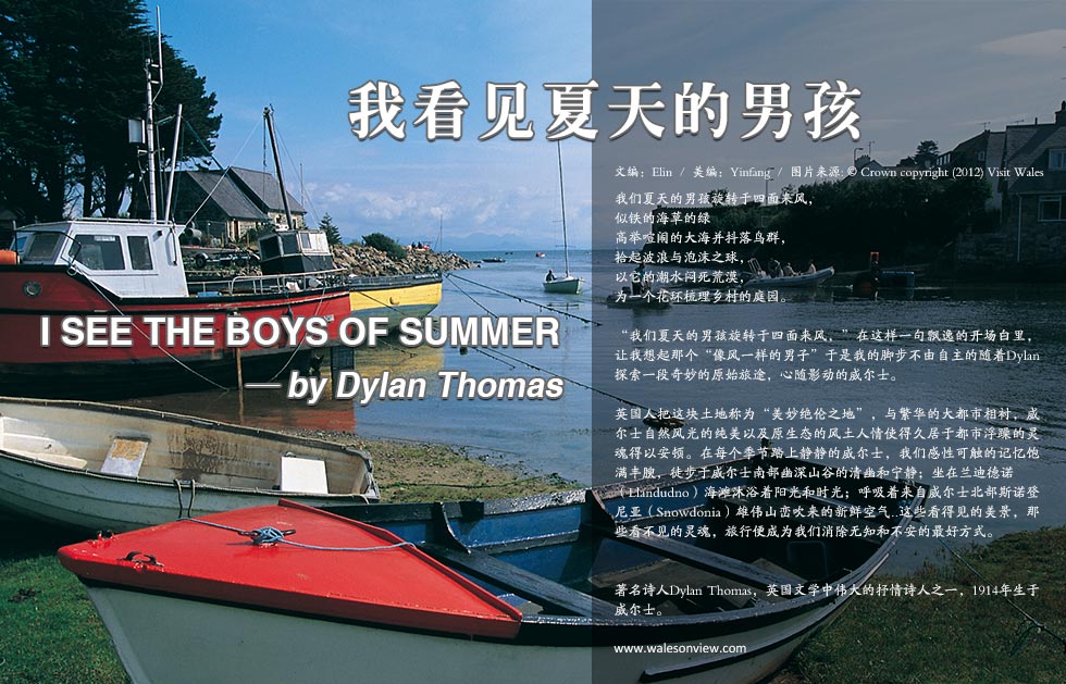 我看见夏天的男孩.I SEE THE BOYS OF SUMMER   — by Dylan Thomas.我们夏天的男孩旋转于四面来风，似铁的海草的绿高举喧闹的大海并抖落鸟群，拾起波浪与泡沫之球，以它的潮水闷死荒漠，为一个花环梳理乡村的庭园。
“我们夏天的男孩旋转于四面来风，”在这样一句飘逸的开场白里，让我想起那个“像风一样的男子”于是我的脚步不由自主的随着Dylan探索一段奇妙的原始旅途，心随影动的威尔士。
英国人把这块土地称为“美妙绝伦之地”，与繁华的大都市相衬，威尔士自然风光的纯美以及原生态的风土人情使得久居于都市浮躁的灵魂得以安顿。在每个季节踏上静静的威尔士，我们感性可触的记忆饱满丰腴，徒步于威尔士南部幽深山谷的清幽和宁静；坐在兰迪德诺（Llandudno）海滩沐浴着阳光和时光；呼吸着来自威尔士北部斯诺登尼亚（Snowdonia）雄伟山峦吹来的新鲜空气..这些看得见的美景，那些看不见的灵魂，旅行便成为我们消除无知和不安的最好方式。 
著名诗人Dylan Thomas，英国文学中伟大的抒情诗人之一，1914年生于威尔士。