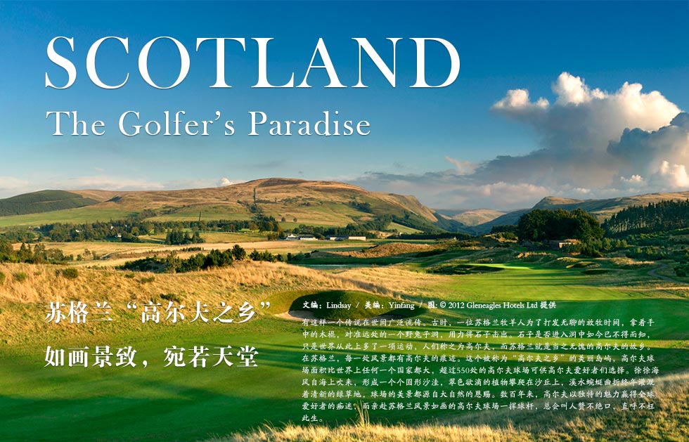 Gleneagles.Scotland.苏格兰“高尔夫之乡”如画景致，宛若天堂.有这样一个传说在世间广泛流传。古时，一位苏格兰牧羊人为了打发无聊的放牧时间，拿着手中的木棍，对准远处的一个野兔子洞，用力将石子击出。石子是否进入洞中如今已不得而知，只是世界从此上多了一项运动，人们称之为高尔夫，而苏格兰就是当之无愧的高尔夫的故乡。
在苏格兰，每一处风景都有高尔夫的痕迹。这个被称为“高尔夫之乡”的美丽岛屿，高尔夫球场面积比世界上任何一个国家都大，超过550处的高尔夫球场可供高尔夫爱好者们选择。徐徐海风自海上吹来，形成一个个圆形沙洼，翠色欲滴的植物攀爬在沙丘上，溪水蜿蜒曲折终年灌溉着清新的绿草地，球场的美景都源自大自然的恩赐。数百年来，高尔夫以独特的魅力赢得全球爱好者的痴迷，而亲赴苏格兰风景如画的高尔夫球场一挥球杆，总会叫人赞不绝口，直呼不枉此生。