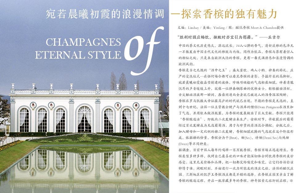 宛若晨曦初霞的浪漫情调.探索香槟的独有魅力.Champagnes of eternal style.胜利时固应畅饮，挫败时亦宜引为慰藉。”——丘吉尔.中国的茶文化历史悠久，源远流长。沁人心脾的香气，清新淡雅的色泽，无一不散发出中国古代文化的雅致与内敛。同作为饮品，香槟与茶有着惊人的相似之处，只是来自欧洲大陆的香槟，更有一番充满诱惑和浪漫情调的欧洲风韵。<br><br>香槟是当之无愧的“酒中之王”。盛大宴饮、两人小酌、神圣的婚礼、庄严的受洗仪式,在任何场合都可以看见香槟的身影。手握纤长的高脚杯，宛若晨曦初霞般晶莹剔透的液体，珍珠项链般的气泡轻盈细腻，伴着清脆悦耳的声音缓缓上升，就像一位弹奏钢琴曲的优雅女士。轻轻摇动酒杯，舌尖触碰酒液那一瞬间，唇齿间进而全身就已被迷人的酒香深深陶醉。<br><br>香槟在罗马凯撒大帝征服高庐的时代就已出现。早期的香槟是无泡的，直到十七世纪，法国一位主管教会财产与酒库的僧侣Dom Perignon在酒里加了气泡，并用软木做酒瓶塞，为香槟的发展做出了巨大贡献。香槟只能用“香槟酿造法”即瓶内二次发酵法来生产。金秋时节，将收获后的葡萄经过首次发酵成为无泡葡萄酒，用于与珍贵的原酒混合调配。分瓶之后，加入酵母和一定比例的糖二次发酵，香槟细腻欢腾的气泡就在这个阶段形成。依据糖的份量，香槟分为干(Brut)，甜(Sec)，特甜(Demi Sec)与纯甜(Doux)等不同种类。 <br><br>据调查，目前中国人每年约喝掉一百万瓶香槟，香槟市场正迅速增长。香槟类型多种多样，找到自己最喜欢的口味才能深切体会到饮用香槟的美妙感受。这里无关价格和品牌，把一切都交给嗅觉和味觉，让它们告诉你该钟情于谁。闲暇时刻，不妨进行一次力所能及的酒庄之旅，法国的酩悦庄园、兰斯地区的凯萨王香槟酒庄都是不错的选择。在香槟庄园里亲自了解香槟的酿造过程，开启一瓶窖藏多年的香槟，神奇探索之旅即刻启程。