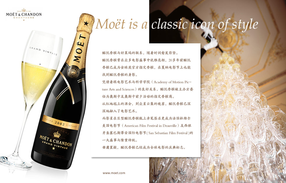 Mo?t is a classic icon of style.酩悦香槟与好莱坞的联系，随着时间愈发弥坚。
酩悦香槟常在众多电影盛事中优雅亮相，20多年前酩悦香槟已成为金球奖官方指定香槟，在戛纳电影节上也能找到酩悦香槟的身影。
凭借着跟电影艺术与科学学院（Academy of Motion Picture Arts and Sciences）的良好关系，酩悦香槟被主办方委任为奥斯卡及奥斯卡前夕活动的指定香槟商。
从红地毯上的酒会，到众星云集的晚宴，酩悦香槟已深深地融入了电影艺术。而影星在巨型酩悦香槟瓶上亲笔签名更成为法国杜维尔美国电影节（American Film Festival in Deauville）及西班牙圣塞巴斯蒂安国际电影节( San Sebastian Film Festival )的一大盛事与隆重传统。毋庸置疑，酩悦香槟已经成为全球电影的庆典标志。