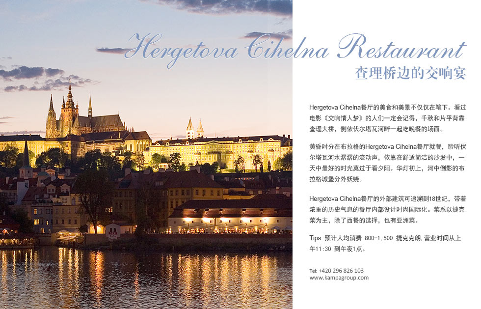 Hergetova Cihelna Restaurant查理桥边的交响宴.Hergetova Cihelna餐厅的美食和美景不仅仅在笔下。看过电影《交响情人梦》的人们一定会记得，千秋和片平背靠查理大桥，侧依伏尔塔瓦河畔一起吃晚餐的场面。
黄昏时分在布拉格的Hergetova Cihelna餐厅就餐，聆听伏尔塔瓦河水潺潺的流动声，依靠在舒适简洁的沙发中，一天中最好的时光莫过于看夕阳。华灯初上，河中倒影的布拉格城堡分外妖娆。
Hergetova Cihelna餐厅的外部建筑可追溯到18世纪，带着浓重的历史气息的餐厅内部设计时尚国际化。菜系以捷克菜为主，除了西餐的选择，也有亚洲菜。
Tips: 预计人均消费 800-1,500 捷克克朗,营业时间从上午11:30 到午夜1点。
