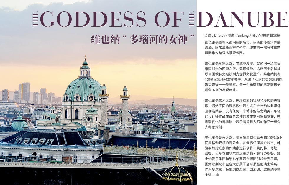 Goddess of  Danube维也纳“多瑙河的女神”维也纳是很多人都向往的城市。蓝色的多瑙河静静流淌，阿尔卑斯山雄伟伫立，城市的一部分被城市绿肺维也纳森林紧紧包围。
维也纳是皇家之都。在城中漫步，就如同一次昔日帝国时光的回顾之旅。无可惊异，这座历史名城被联合国教科文组织列为世界文化遗产。维也纳拥有150多做宫殿和27座城堡。从豪华壮丽的美泉宫到巴洛克奇迹——美景宫，每一个角落都能够发现历史遗留下来的壮观建筑。
维也纳是艺术之都。巴洛克式的壮观和冷峻的先锋派：迥然不同的风格和生活方式在维也纳如此紧邻且和谐共存，没有任何一个城市能与之媲美。年轻的设计师作品在古老宏伟的城市空间生根发芽，就像现代化的博物馆中展示着昔日大师的作品一样令人印象深刻。
维也纳是音乐之都。这里每年都会举办15000多场不同风格和规模的音乐会。在世界任何其它城市，都没有如此众多的作曲家进行创作：莫扎特、马勒、海顿、贝多芬和华尔兹之王约翰•施特劳斯等。维也纳爱乐乐团和维也纳童声合唱团引领世界乐坛，国家歌剧院和金色大厅属于全球顶级的演出场所。作为华尔兹、轻歌剧以及音乐剧之城，维也纳享誉全球。
