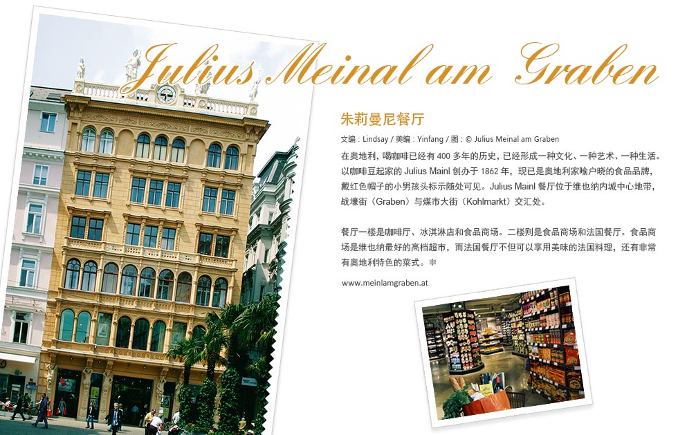 Julius Mainl am Graben朱莉曼尼餐厅.在奥地利，喝咖啡已经有400多年的历史，已经形成一种文化、一种艺术、一种生活。以咖啡豆起家的Julius Mainl创办于1862年，现已是奥地利家喻户晓的食品品牌，戴红色帽子的小男孩头标示随处可见。Julius Mainl餐厅位于维也纳内城中心地带，战壕街（Graben）与煤市大街（Kohlmarkt）交汇处。
餐厅一楼是咖啡厅、冰淇淋店和食品商场。二楼则是食品商场和法国餐厅。食品商场是维也纳最好的高档超市，而法国餐厅不但可以享用美味的法国料理，还有非常有奥地利特色的菜式。
