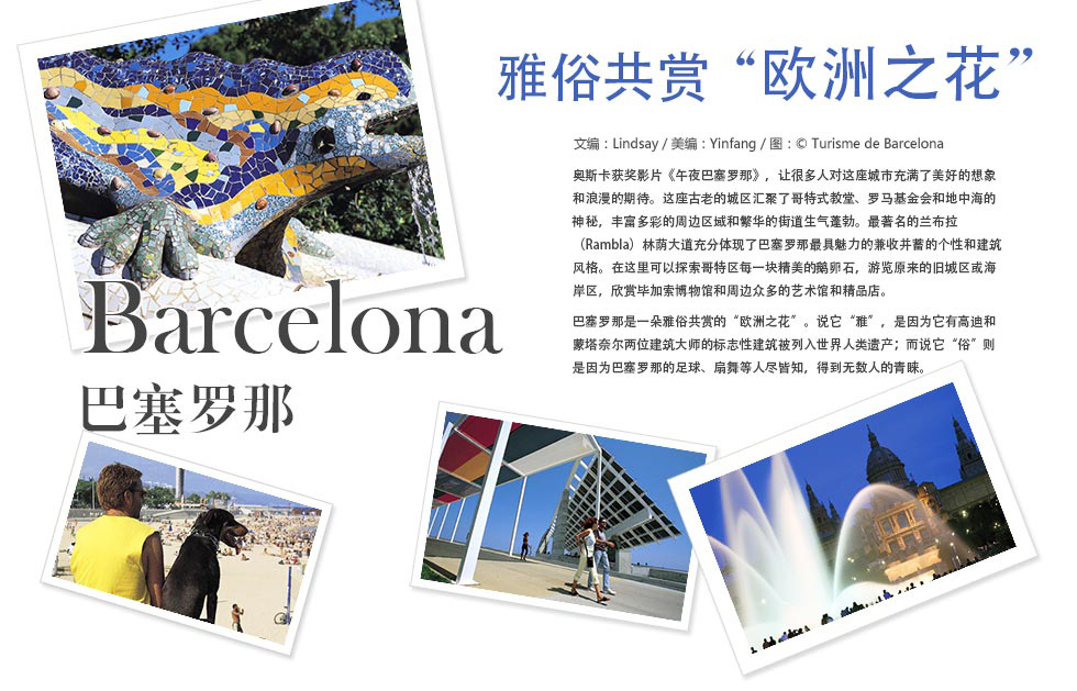 Barcelona塞罗那.雅俗共赏欧洲之花奥斯卡获奖影片《午夜巴塞罗那》，让很多人对这座城市充满了美好的想象和浪漫的期待。这座古老的城区汇聚了哥特式教堂、罗马基金会和地中海的神秘，丰富多彩的周边区域和繁华的街道生气蓬勃。最著名的兰布拉
（Rambla）林荫大道充分体现了巴塞罗那最具魅力的兼收并蓄的个性和建筑风格。在这里可以探索哥特区每一块精美的鹅卵石，游览原来的旧城区或海岸区，欣赏毕加索博物馆和周边众多的艺术馆和精品店。
巴塞罗那是一朵雅俗共赏的“欧洲之花”。说它“雅”，是因为它有高迪和蒙塔奈尔两位建筑大师的标志性建筑被列入世界人类遗产；而说它“俗”则是因为巴塞罗那的足球、扇舞等人尽皆知，得到无数人的青睐。
