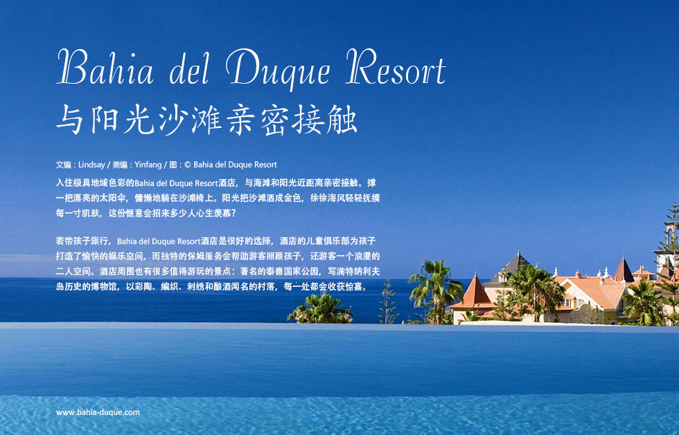 Bahia del Duque Resort与阳光沙滩亲密接触.入住极具地域色彩的Bahia del Duque Resort酒店，与海滩和阳光近距离亲密接触。撑一把漂亮的太阳伞，慵懒地躺在沙滩椅上。阳光把沙滩洒成金色，徐徐海风轻轻抚摸每一寸肌肤，这份惬意会招来多少人心生羡慕？
若带孩子旅行，Bahia del Duque Resort酒店是很好的选择，酒店的儿童俱乐部为孩子打造了愉快的娱乐空间，而独特的保姆服务会帮助游客照顾孩子，还游客一个浪漫的二人空间。酒店周围也有很多值得游玩的景点：著名的泰德国家公园，写满特纳利夫岛历史的博物馆，以彩陶、编织、刺绣和酿酒闻名的村落，每一处都会收获惊喜。
