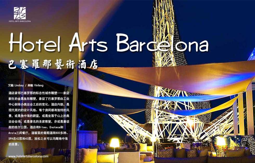 Hotel Arts Barcelona.巴塞罗那艺术酒店酒店紧邻巴塞罗那的标志性城市雕塑——象征新生的金属鱼形雕塑，象征了巴塞罗那由工业中心到举办奥运会之后的变化。酒店内部，是现代简约的设计风格。每个房间都有独特的风景，或是地中海的蔚蓝，或是坐落于山上的奥运会会场，或是著名的圣家教堂，亦或是童话般的桂尔公园。酒店有Enoteca和Arola三间餐厅，酒窖里的葡萄酒有800多种。SPA在42层和43层，放松之余可以鸟瞰地中海的美景。
