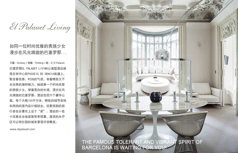 El Palauet Living如同一位时尚优雅的贵族少女
漫步在风光旖旎的巴塞罗那...THE FAMOUS TOLERANT AND VIBRANT SPIRIT OF BARCELONA IS WAITING FOR YOU! 巴塞罗那El Palauet Living公寓型酒店座落在市中心的Passeig de Gracia街道上，散发着优雅、时尚的气质，有着精致又不失经典的独特魅力。她就像一个时尚优雅的贵族少女，穿着雪白的长裙，漫步在风光旖旎的巴塞罗那。酒店包括六个豪华公寓，每个大概150平方米。精致的细节装饰和高档的室内设计相结合，连最挑剔的旅行者也会喜欢上这个“家”。酒店的一些小玩意总会给旅客带来惊喜，屋顶的水疗区可以将壮丽的城市景观尽收眼底。
